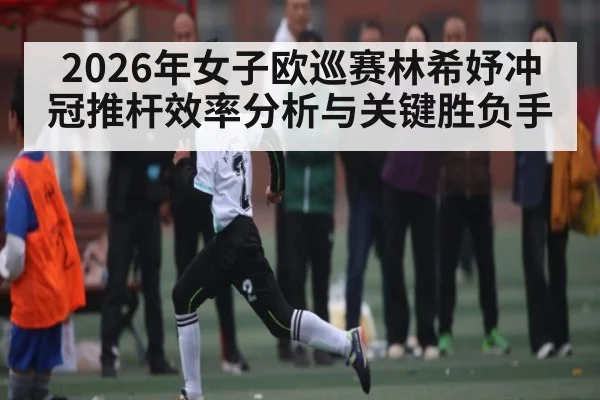 2026年女子欧巡赛林希妤冲冠推杆效率分析与关键胜负手